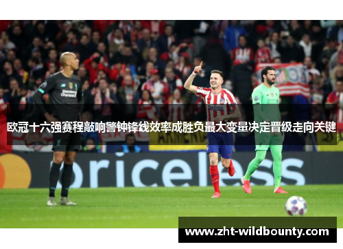 欧冠十六强赛程敲响警钟锋线效率成胜负最大变量决定晋级走向关键